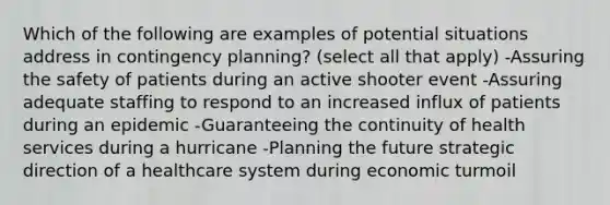 Which of the following are examples of potential situations address in contingency planning? (select all that apply) -Assuring the safety of patients during an active shooter event -Assuring adequate staffing to respond to an increased influx of patients during an epidemic -Guaranteeing the continuity of health services during a hurricane -Planning the future strategic direction of a healthcare system during economic turmoil