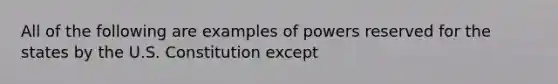 All of the following are examples of powers reserved for the states by the U.S. Constitution except