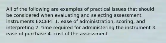 All of the following are examples of practical issues that should be considered when evaluating and selecting assessment instruments EXCEPT 1. ease of administration, scoring, and interpreting 2. time required for administering the instrument 3. ease of purchase 4. cost of the assessment