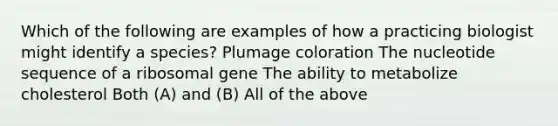 Which of the following are examples of how a practicing biologist might identify a species? Plumage coloration The nucleotide sequence of a ribosomal gene The ability to metabolize cholesterol Both (A) and (B) All of the above