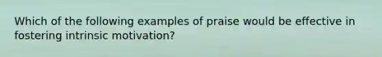 Which of the following examples of praise would be effective in fostering intrinsic motivation?