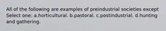 All of the following are examples of preindustrial societies except Select one: a.horticultural. b.pastoral. c.postindustrial. d.hunting and gathering.