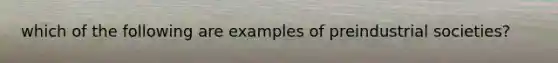 which of the following are examples of preindustrial societies?