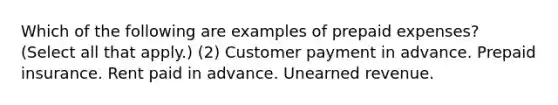 Which of the following are examples of prepaid expenses? (Select all that apply.) (2) Customer payment in advance. Prepaid insurance. Rent paid in advance. Unearned revenue.