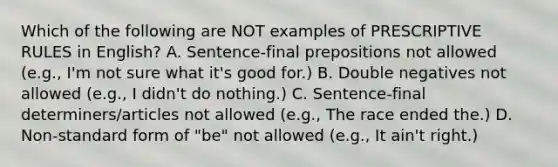 Which of the following are NOT examples of PRESCRIPTIVE RULES in English? A. Sentence-final prepositions not allowed (e.g., I'm not sure what it's good for.) B. Double negatives not allowed (e.g., I didn't do nothing.) C. Sentence-final determiners/articles not allowed (e.g., The race ended the.) D. Non-standard form of "be" not allowed (e.g., It ain't right.)