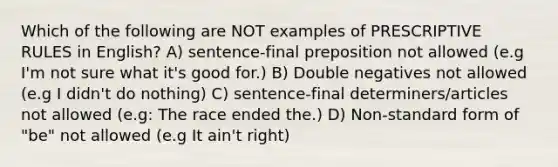 Which of the following are NOT examples of PRESCRIPTIVE RULES in English? A) sentence-final preposition not allowed (e.g I'm not sure what it's good for.) B) Double negatives not allowed (e.g I didn't do nothing) C) sentence-final determiners/articles not allowed (e.g: The race ended the.) D) Non-standard form of "be" not allowed (e.g It ain't right)