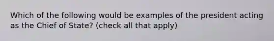 Which of the following would be examples of the president acting as the Chief of State? (check all that apply)