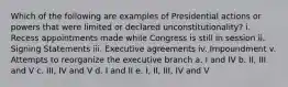 Which of the following are examples of Presidential actions or powers that were limited or declared unconstitutionality? i. Recess appointments made while Congress is still in session ii. Signing Statements iii. Executive agreements iv. Impoundment v. Attempts to reorganize the executive branch a. I and IV b. II, III and V c. III, IV and V d. I and II e. I, II, III, IV and V