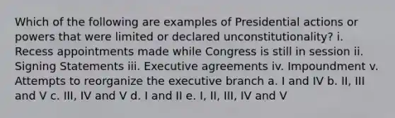 Which of the following are examples of Presidential actions or powers that were limited or declared unconstitutionality? i. Recess appointments made while Congress is still in session ii. Signing Statements iii. Executive agreements iv. Impoundment v. Attempts to reorganize <a href='https://www.questionai.com/knowledge/kBllUhZHhd-the-executive-branch' class='anchor-knowledge'>the executive branch</a> a. I and IV b. II, III and V c. III, IV and V d. I and II e. I, II, III, IV and V