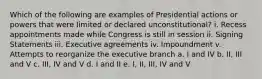 Which of the following are examples of Presidential actions or powers that were limited or declared unconstitutional? i. Recess appointments made while Congress is still in session ii. Signing Statements iii. Executive agreements iv. Impoundment v. Attempts to reorganize the executive branch a. I and IV b. II, III and V c. III, IV and V d. I and II e. I, II, III, IV and V