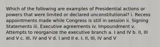 Which of the following are examples of Presidential actions or powers that were limited or declared unconstitutional? i. Recess appointments made while Congress is still in session ii. Signing Statements iii. Executive agreements iv. Impoundment v. Attempts to reorganize the executive branch a. I and IV b. II, III and V c. III, IV and V d. I and II e. I, II, III, IV and V