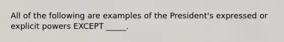 All of the following are examples of the President's expressed or explicit powers EXCEPT _____.