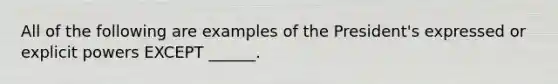 All of the following are examples of the President's expressed or explicit powers EXCEPT ______.