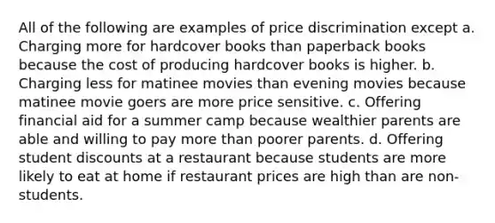 All of the following are examples of price discrimination except a. Charging more for hardcover books than paperback books because the cost of producing hardcover books is higher. b. Charging less for matinee movies than evening movies because matinee movie goers are more price sensitive. c. Offering financial aid for a summer camp because wealthier parents are able and willing to pay more than poorer parents. d. Offering student discounts at a restaurant because students are more likely to eat at home if restaurant prices are high than are non-students.