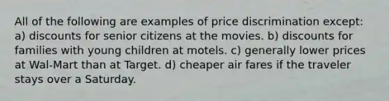 All of the following are examples of price discrimination except: a) discounts for senior citizens at the movies. b) discounts for families with young children at motels. c) generally lower prices at Wal-Mart than at Target. d) cheaper air fares if the traveler stays over a Saturday.