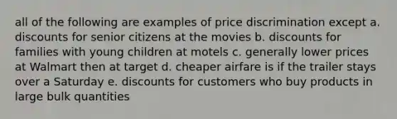 all of the following are examples of price discrimination except a. discounts for senior citizens at the movies b. discounts for families with young children at motels c. generally lower prices at Walmart then at target d. cheaper airfare is if the trailer stays over a Saturday e. discounts for customers who buy products in large bulk quantities