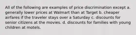 All of the following are examples of price discrimination except a. generally lower prices at Walmart than at Target b. cheaper airfares if the traveler stays over a Saturday c. discounts for senior citizens at the movies. d. discounts for families with young children at motels.