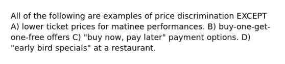 All of the following are examples of price discrimination EXCEPT A) lower ticket prices for matinee performances. B) buy-one-get-one-free offers C) "buy now, pay later" payment options. D) "early bird specials" at a restaurant.