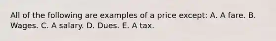 All of the following are examples of a price except: A. A fare. B. Wages. C. A salary. D. Dues. E. A tax.