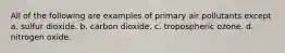 All of the following are examples of primary air pollutants except a. sulfur dioxide. b. carbon dioxide. c. tropospheric ozone. d. nitrogen oxide.