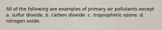 All of the following are examples of primary air pollutants except a. sulfur dioxide. b. carbon dioxide. c. tropospheric ozone. d. nitrogen oxide.