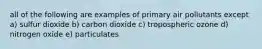 all of the following are examples of primary air pollutants except a) sulfur dioxide b) carbon dioxide c) tropospheric ozone d) nitrogen oxide e) particulates