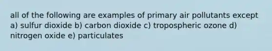 all of the following are examples of primary air pollutants except a) sulfur dioxide b) carbon dioxide c) tropospheric ozone d) nitrogen oxide e) particulates