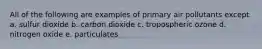 All of the following are examples of primary air pollutants except a. sulfur dioxide b. carbon dioxide c. tropospheric ozone d. nitrogen oxide e. particulates