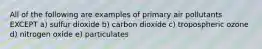 All of the following are examples of primary air pollutants EXCEPT a) sulfur dioxide b) carbon dioxide c) tropospheric ozone d) nitrogen oxide e) particulates