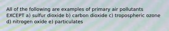 All of the following are examples of primary air pollutants EXCEPT a) sulfur dioxide b) carbon dioxide c) tropospheric ozone d) nitrogen oxide e) particulates