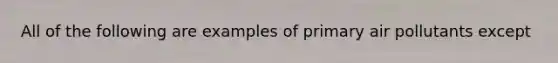 All of the following are examples of primary air pollutants except