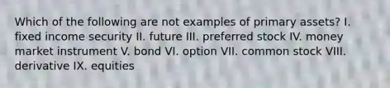 Which of the following are not examples of primary assets? I. fixed income security II. future III. preferred stock IV. money market instrument V. bond VI. option VII. common stock VIII. derivative IX. equities