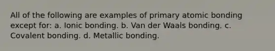 All of the following are examples of primary atomic bonding except for: a. Ionic bonding. b. Van der Waals bonding. c. Covalent bonding. d. Metallic bonding.