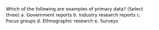 Which of the following are examples of primary data? (Select three) a. Government reports b. Industry research reports c. Focus groups d. Ethnographic research e. Surveys