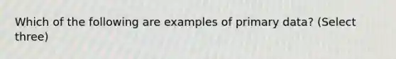 Which of the following are examples of primary data? (Select three)