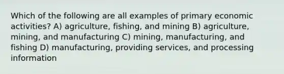 Which of the following are all examples of primary economic activities? A) agriculture, fishing, and mining B) agriculture, mining, and manufacturing C) mining, manufacturing, and fishing D) manufacturing, providing services, and processing information