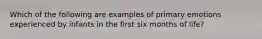 Which of the following are examples of primary emotions experienced by infants in the first six months of life?