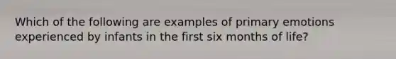 Which of the following are examples of primary emotions experienced by infants in the first six months of life?