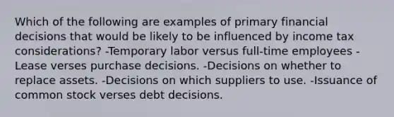 Which of the following are examples of primary financial decisions that would be likely to be influenced by income tax considerations? -Temporary labor versus full-time employees -Lease verses purchase decisions. -Decisions on whether to replace assets. -Decisions on which suppliers to use. -Issuance of common stock verses debt decisions.