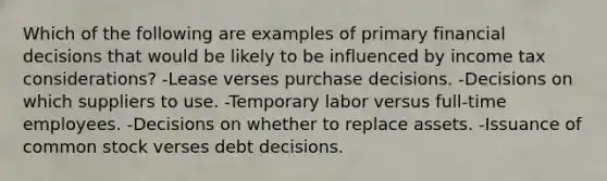 Which of the following are examples of primary financial decisions that would be likely to be influenced by income tax considerations? -Lease verses purchase decisions. -Decisions on which suppliers to use. -Temporary labor versus full-time employees. -Decisions on whether to replace assets. -Issuance of common stock verses debt decisions.