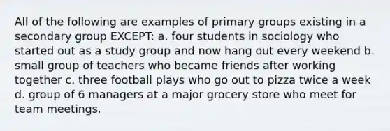 All of the following are examples of primary groups existing in a secondary group EXCEPT: a. four students in sociology who started out as a study group and now hang out every weekend b. small group of teachers who became friends after working together c. three football plays who go out to pizza twice a week d. group of 6 managers at a major grocery store who meet for team meetings.