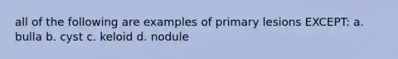 all of the following are examples of primary lesions EXCEPT: a. bulla b. cyst c. keloid d. nodule