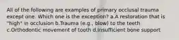 All of the following are examples of primary occlusal trauma except one. Which one is the exception? a.A restoration that is "high" in occlusion b.Trauma (e.g., blow) to the teeth c.Orthodontic movement of tooth d.Insufficient bone support