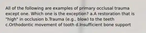 All of the following are examples of primary occlusal trauma except one. Which one is the exception? a.A restoration that is "high" in occlusion b.Trauma (e.g., blow) to the teeth c.Orthodontic movement of tooth d.Insufficient bone support