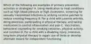 Which of the following are examples of primary prevention activities or strategies? A. Using medication to treat conditions such as high blood pressure or high cholesterol, screening for sexually transmitted infections or utilizing nicotine patches to reduce smoking frequency B. For a child with juvenile arthritis, doing exercises, participating in physical therapy, and taking medication to control inflammation and pain C. Vaccination, behavioral counseling for smoking cessation, physical activity, and nutrition D. For a child with a disabling injury, intensive, long-term physical therapy to regain use of limbs or develop alternate means for independent functioning