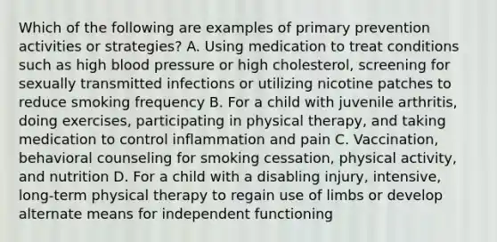 Which of the following are examples of primary prevention activities or strategies? A. Using medication to treat conditions such as high blood pressure or high cholesterol, screening for sexually transmitted infections or utilizing nicotine patches to reduce smoking frequency B. For a child with juvenile arthritis, doing exercises, participating in physical therapy, and taking medication to control inflammation and pain C. Vaccination, behavioral counseling for smoking cessation, physical activity, and nutrition D. For a child with a disabling injury, intensive, long-term physical therapy to regain use of limbs or develop alternate means for independent functioning