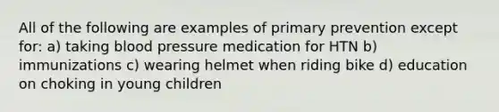 All of the following are examples of primary prevention except for: a) taking blood pressure medication for HTN b) immunizations c) wearing helmet when riding bike d) education on choking in young children