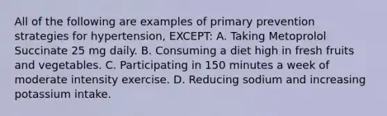 All of the following are examples of primary prevention strategies for hypertension, EXCEPT: A. Taking Metoprolol Succinate 25 mg daily. B. Consuming a diet high in fresh fruits and vegetables. C. Participating in 150 minutes a week of moderate intensity exercise. D. Reducing sodium and increasing potassium intake.