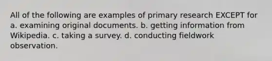 All of the following are examples of primary research EXCEPT for a. examining original documents. b. getting information from Wikipedia. c. taking a survey. d. conducting fieldwork observation.