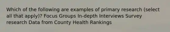 Which of the following are examples of primary research (select all that apply)? Focus Groups In-depth Interviews Survey research Data from County Health Rankings